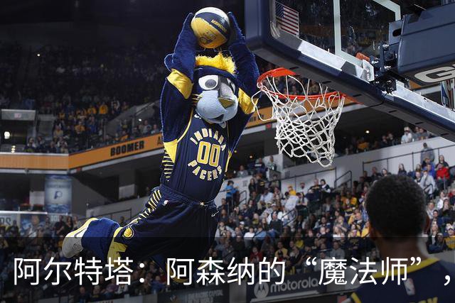 阿尔特塔：阿森纳的“魔法师”，胜率超群的战术天才